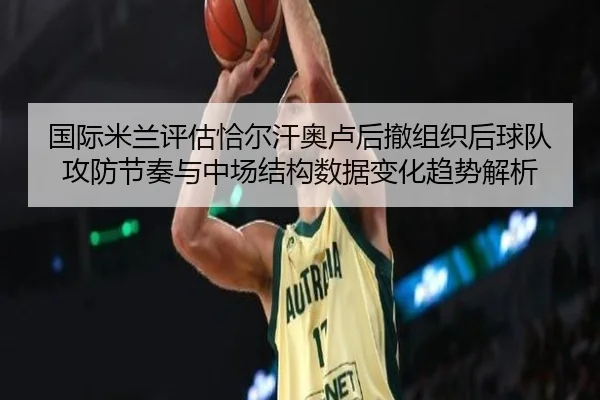 国际米兰评估恰尔汗奥卢后撤组织后球队攻防节奏与中场结构数据变化趋势解析
