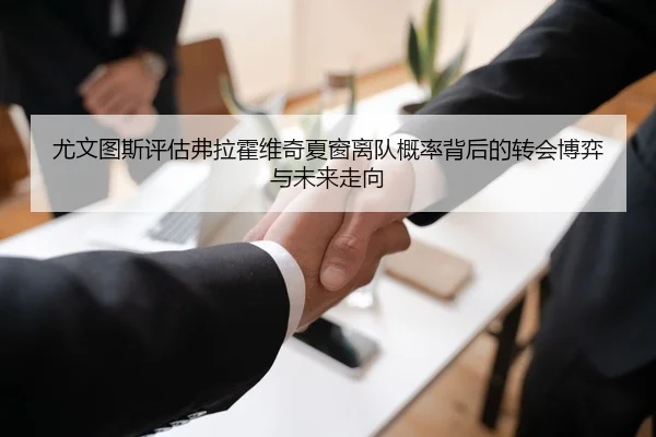 尤文图斯评估弗拉霍维奇夏窗离队概率背后的转会博弈与未来走向