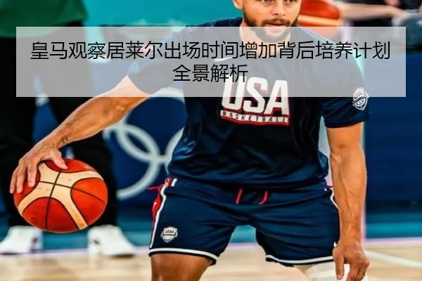 皇马观察居莱尔出场时间增加背后培养计划全景解析