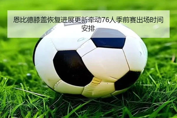 恩比德膝盖恢复进展更新牵动76人季前赛出场时间安排